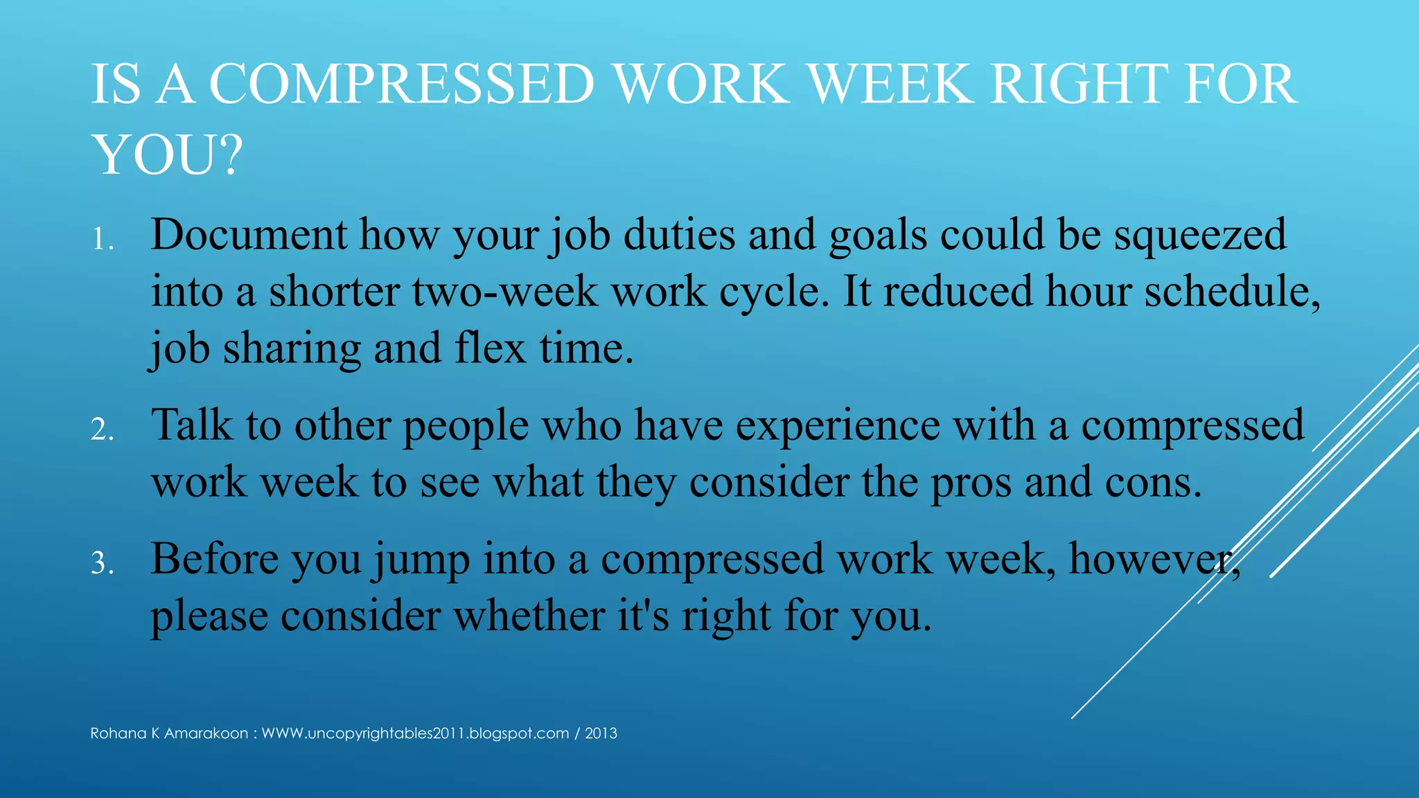 IS A COMPRESSED WORK WEEK RIGHT FOR
YOU?
1. Document how your job duties and goals could be squeezed
into a shorter two-week work cycle. It reduced hour schedule,
job sharing and flex time.
2. Talk to other people who have experience with a compressed
work week to see what they consider the pros and cons.
3. Before you jump into a compressed work week, however,
please consider whether it's right for you.
Rohana K Amarakoon : WWW.uncopyrightables2011.blogspot.com / 2013
 