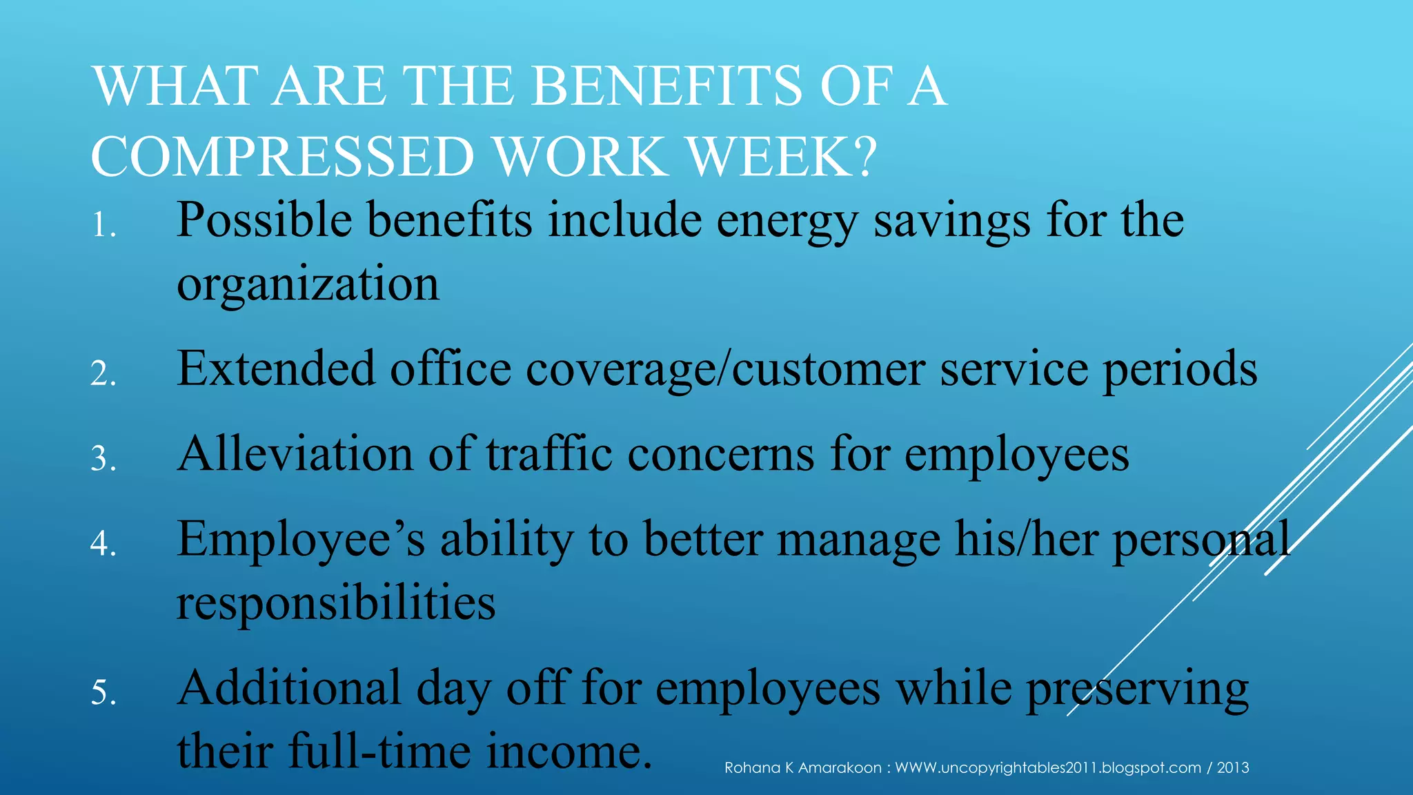 WHAT ARE THE BENEFITS OF A
COMPRESSED WORK WEEK?
1. Possible benefits include energy savings for the
organization
2. Extended office coverage/customer service periods
3. Alleviation of traffic concerns for employees
4. Employee’s ability to better manage his/her personal
responsibilities
5. Additional day off for employees while preserving
their full-time income. Rohana K Amarakoon : WWW.uncopyrightables2011.blogspot.com / 2013
 