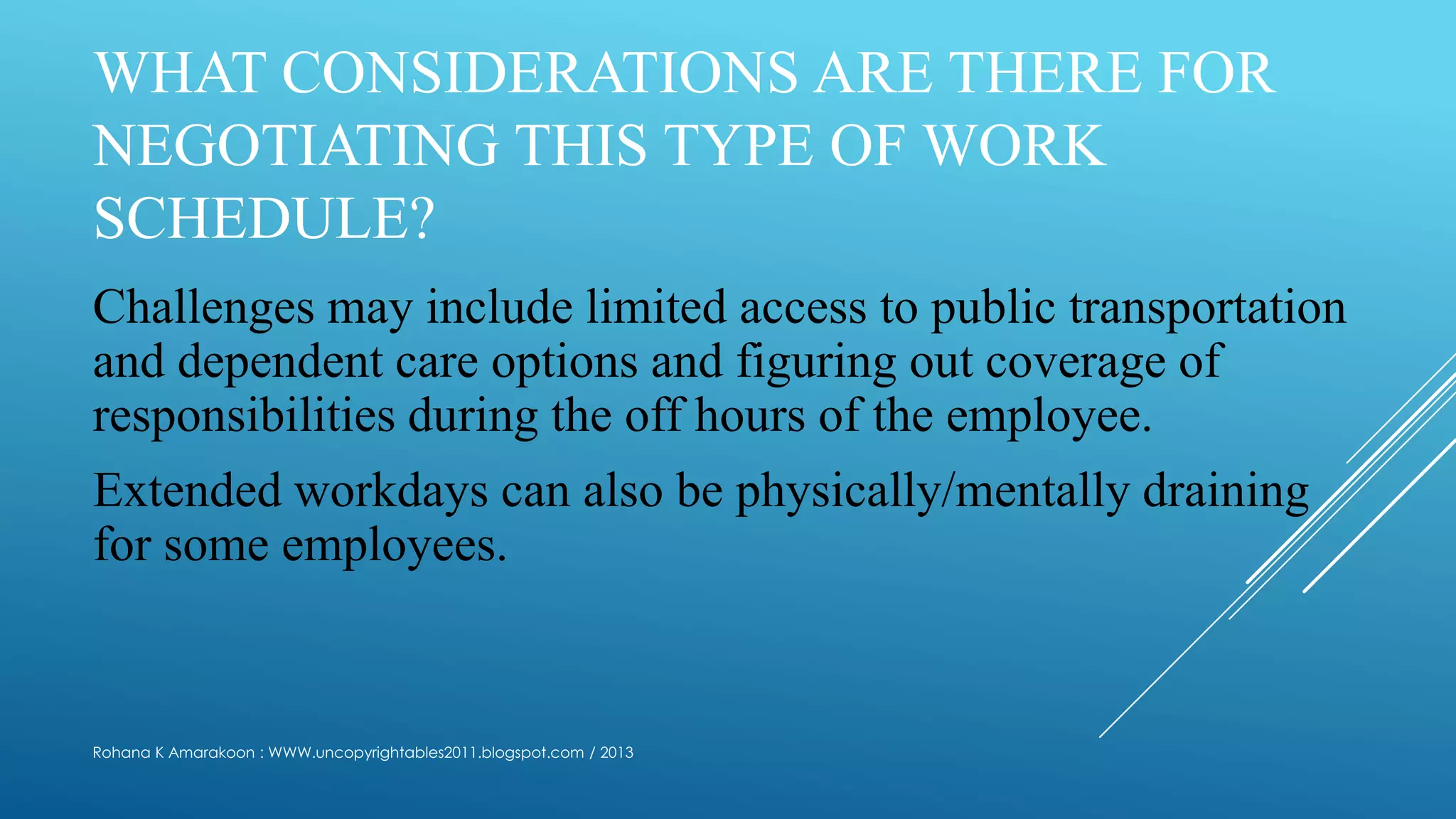 WHAT CONSIDERATIONS ARE THERE FOR
NEGOTIATING THIS TYPE OF WORK
SCHEDULE?
Challenges may include limited access to public transportation
and dependent care options and figuring out coverage of
responsibilities during the off hours of the employee.
Extended workdays can also be physically/mentally draining
for some employees.
Rohana K Amarakoon : WWW.uncopyrightables2011.blogspot.com / 2013
 