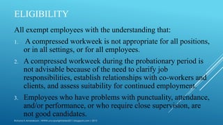 ELIGIBILITY
All exempt employees with the understanding that:
1. A compressed workweek is not appropriate for all positions,
or in all settings, or for all employees.
2. A compressed workweek during the probationary period is
not advisable because of the need to clarify job
responsibilities, establish relationships with co-workers and
clients, and assess suitability for continued employment.
3. Employees who have problems with punctuality, attendance,
and/or performance, or who require close supervision, are
not good candidates.
Rohana K Amarakoon : WWW.uncopyrightables2011.blogspot.com / 2013
 