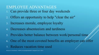 EMPLOYEE ADVANTAGES
1. Can provide three or four day weekends
2. Offers an opportunity to help "clear the air"
3. Increases morale, employee loyalty
4. Decreases absenteeism and tardiness
5. Provides better balance between work/personal time
6. One of the most coveted benefits an employer can offer
7. Reduces vacation time used
Rohana K Amarakoon : WWW.uncopyrightables2011.blogspot.com / 2013
 