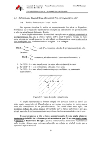 Faculdade de Engenharia – NuGeo/Núcleo de Geotecnia Prof. M. Marangon
Mecânica dos Solos II
COMPRESSIBILIDADE E ADENSAMENTO DOS SOLOS
64
3.6 – Determinação da condição de adensamento (em que se encontra o solo)
história de tensões que “viveu” o solo
Em algumas situações de análise do comportamento dos solos em Engenharia
Geotécnica faz-se necessário determinar as condições de adensamento em que se encontra
o solo, ou seja a história de tensões do solo.
A razão de pré-adensamento de um solo é a relação entre a máxima tensão vertical
já experimentada pelo solo e a tensão vertical efetiva atual de campo, ou seja, é a razão
entre a tensão de pré-adensamento do solo (obtida em laboratório) e a sua tensão vertical
que atua hoje no solo, conforme ilustrado na figura 3. 9. É dada por:
Vcampo
Vp
Vcampo
maxV
.R.C.O
σ
σ
=
σ
σ
= , onde σ’vm representa a tensão de pré-adensamento do solo.
Ou ainda:
'
0v
'
vm
OCR
σ
σ
= ⇒ razão de pré-adensamento (“overconsolidation ratio”)
1. Se OCR > 1 → solo pré-adensado (ou sobre adensado) condição usual
2. Se OCR = 1 → solo normalmente adensado pouco usual
3. Se OCR < 1 → solo sub-adensado muito pouco usual (solo em processo de
adensamento).
Figura 3.9 – Valor da tensão vertical in situ
As argilas sedimentares se formam sempre com elevados índices de vazios (são
solos muito compressíveis). Quando elas se apresentam com índices de vazios baixos,
estes são conseqüentes de um pré-adensamento. Em virtude disso, uma argila, com
diferentes índices de vazios iniciais apresentarão curvas tensão-deformação que após
atingir a pressão de pré-adensamento correspondente, fundem-se numa única reta virgem.
Conseqüentemente a isto se tem o comportamento de uma argila altamente
dependente do índice de vazios em que ela se encontra, que é fruto das tensões atuais
e passadas, e da estrutura da argila. Assim o comportamento destes solos é determinado
pelas tensões efetivas a que estiverem submetidos em relação ao nível de tensão que se
apresenta hoje no material.
 