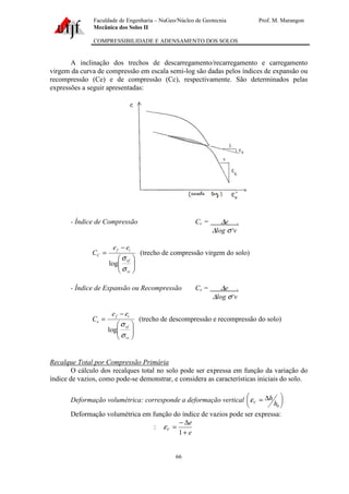 Faculdade de Engenharia – NuGeo/Núcleo de Geotecnia Prof. M. Marangon
Mecânica dos Solos II
COMPRESSIBILIDADE E ADENSAMENTO DOS SOLOS
66
A inclinação dos trechos de descarregamento/recarregamento e carregamento
virgem da curva de compressão em escala semi-log são dadas pelos índices de expansão ou
recompressão (Ce) e de compressão (Cc), respectivamente. São determinados pelas
expressões a seguir apresentadas:
- Índice de Compressão Cc = ∆e .
∆log σ‘v






−
=
vi
vf
if
C
ee
C
σ
σ
log
(trecho de compressão virgem do solo)
- Índice de Expansão ou Recompressão Cs = ∆e .
∆log σ‘v






−
=
vi
vf
if
e
ee
C
σ
σ
log
(trecho de descompressão e recompressão do solo)
Recalque Total por Compressão Primária
O cálculo dos recalques total no solo pode ser expressa em função da variação do
índice de vazios, como pode-se demonstrar, e considera as características iniciais do solo.
Deformação volumétrica: corresponde a deformação vertical 




 ∆=
0h
h
Vε
Deformação volumétrica em função do índice de vazios pode ser expressa:
:
e
e
V
+
∆−
=
1
ε
 
