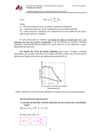 Faculdade de Engenharia – NuGeo/Núcleo de Geotecnia Prof. M. Marangon
Mecânica dos Solos II
COMPRESSIBILIDADE E ADENSAMENTO DOS SOLOS
67
Logo: 0
0
H.
e1
e
H 





+
∆
=ρ=∆
Sendo:
ρ – valor do recalque do solo, em relação a superfície (referência)
∆e – variação do índice de vazios correspondente à nova tensão aplicada
H0 – altura inicial da camada de solo compressível (ou da camada de solo para a
qual se quer calcular o recalque)
O valor acima pode ser expresso em função do índice de compressão “Cc” e da
diferença dos logs das tensões consideradas (=log da diferença de tensões), bastando
substituir o valor da diferença dos índices de vazios, como se vê nas expressões a seguir,
dependendo de cada caso.
Em função dos níveis de tensões aplicados temos para o recalque, conforme
apresentado, por exemplo, pelo Prof. Cezar Bastos (FURG), a partir dos níveis de tensões
aplicadas em função da tensão de pré-adensamento aplicada (σ’vm):
Figura: Diferentes níveis de tensões aplicadas em função da tensão de pré-adensamento
Solo Normalmente Adensado (NA)
Recalque para solos NA
 