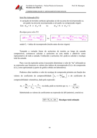 Faculdade de Engenharia – NuGeo/Núcleo de Geotecnia Prof. M. Marangon
Mecânica dos Solos II
COMPRESSIBILIDADE E ADENSAMENTO DOS SOLOS
68
Solo Pré-Adensado (PA)
Recalque para solos PA
sendo Cr = índice de recompressão (trecho antes da reta virgem)
Tomando a variação linear do acréscimo de tensões ao longo da camada
compressível, costuma-se calcular o acréscimo na cota média e admiti-lo como
representativo de toda a camada. Conhecido o acréscimo ∆σ′, pode-se calcular o recalque
total da camada.
Para o uso da expressão acima é necessário determinar o valor de “∆e” utilizando-se
as expressões que fornecem os valores dos índices de recompressão (Ce) e de compressão
(Cc), como apresentado (a partir do gráfico obtido em laboratório).
Podemos obter também o valor do recalque de compressão primária em função dos
valores do coeficiente de compressibilidade 





σ∆
∆−=
V
V '
ea e do coeficiente de
compressibilidade volumétrica, dado pela expressão:
0
v
oedv
v
v
e1
a
E
1
'
m
+
==
σ∆
ε∆
= ou ainda, pode-se mostrar que
'0 v
v
H
H
m
σ∆
∆
=
Substituindo os valores do coeficientes na expressão de ∆H (anterior), conclui-se:
'.m.HH vv0 σ∆=∆ Recalque total estimado
 