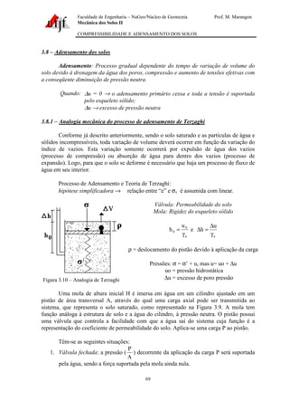 Faculdade de Engenharia – NuGeo/Núcleo de Geotecnia Prof. M. Marangon
Mecânica dos Solos II
COMPRESSIBILIDADE E ADENSAMENTO DOS SOLOS
69
3.8 – Adensamento dos solos
Adensamento: Processo gradual dependente do tempo de variação de volume do
solo devido à drenagem da água dos poros, compressão e aumento de tensões efetivas com
a conseqüente diminuição de pressão neutra.
Quando: ∆u = 0 → o adensamento primário cessa e toda a tensão é suportada
pelo esqueleto sólido;
∆u → excesso de pressão neutra
3.8.1 – Analogia mecânica do processo de adensamento de Terzaghi
Conforme já descrito anteriormente, sendo o solo saturado e as partículas de água e
sólidos incompressíveis, toda variação de volume deverá ocorrer em função da variação do
índice de vazios. Esta variação somente ocorrerá por expulsão de água dos vazios
(processo de compressão) ou absorção de água para dentro dos vazios (processo de
expansão). Logo, para que o solo se deforme é necessário que haja um processo de fluxo de
água em seu interior.
Processo de Adensamento e Teoria de Terzaghi:
hipótese simplificadora → relação entre “e” e σv é assumida com linear.
Figura 3.10 – Analogia de Terzaghi
Válvula: Permeabilidade do solo
Mola: Rigidez do esqueleto sólido
a
0
0
u
h
γ
= e
a
u
h
γ
∆
=∆
ρ = deslocamento do pistão devido à aplicação da carga
Pressões: σ = σ’ + u, mas u= uo + ∆u
uo = pressão hidrostática
∆u = excesso de poro pressão
Uma mola de altura inicial H é imersa em água em um cilindro ajustado em um
pistão de área transversal A, através do qual uma carga axial pode ser transmitida ao
sistema, que representa o solo saturado, como representado na Figura 3.9. A mola tem
função análoga à estrutura de solo e a água do cilindro, à pressão neutra. O pistão possui
uma válvula que controla a facilidade com que a água sai do sistema cuja função é a
representação do coeficiente de permeabilidade do solo. Aplica-se uma carga P ao pistão.
Têm-se as seguintes situações:
1. Válvula fechada: a pressão (
A
P
) decorrente da aplicação da carga P será suportada
pela água, sendo a força suportada pela mola ainda nula.
 