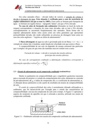 Faculdade de Engenharia – NuGeo/Núcleo de Geotecnia Prof. M. Marangon
Mecânica dos Solos II
COMPRESSIBILIDADE E ADENSAMENTO DOS SOLOS
56
Em solos saturados (finos – elevado índice de vazios), a variação de volume é
devida à drenagem da água. Esta situação é verificada para o caso de ocorrência de
argilas sedimentares em que se tem S ≅≅≅≅ 100%. Estes solos se formam pelo transporte da
água – se formam em regiões baixas – topografia “plana”, em que o NA é elevado.
No caso de solos de formação não sedimentar (formados no local da rocha de
origem) correspondente a situações de cotas mais elevadas, não se tem o NA elevado,
conseqüentemente se encontram freqüentemente não saturados. Desta forma não se
esperam adensamento destes solos assim como em solos granulares que apresentam
permeabilidade elevada, não sendo submetidos ao processo de drenagem lenta como no
caso dos solos argilosos – “sujeitos ao efeito do adensamento”.
O fluxo (drenagem) da água no solo é governado pela lei de Darcy → v = k.i ∴ a
variação de volume não é imediata, sendo função da velocidade com que ocorre o fluxo.
A compressibilidade de um solo irá depender do arranjo estrutural das partículas
que o compõe e do grau em que estas são mantidas uma em contato com a outra.
Variação de volume → devido à variação das tensões efetivas
(princípio das tensões efetivas)
No caso do carregamento confinado a deformação volumétrica corresponde a
deformação específica vertical 




 ∆=
0h
h
Vε .
3.3 – Ensaio de adensamento ou de compressão confinada (oedométrico)
Dentre os parâmetros de compressibilidade que o engenheiro geotécnico necessita
para a execução de projetos e o estudo do comportamento dos solos, destacam-se a pressão
de pré-adensamento, σσσσ’vm, o índice de compressão, Cc, e o coeficiente de adensamento, cv.
A obtenção desses parâmetros se dá a partir de resultados de ensaios de compressibilidade
do solo.
O estudo de compressibilidade dos solos é normalmente efetuado utilizando-se o
oedômetro, que foi desenvolvido por Terzaghi para o estudo das características de
compressibilidade e da taxa de compressão do solo com o tempo. A Figura 3.1 apresenta o
aspecto do recipiente do aparelho em que é colocada a amostra, utilizado nos ensaio de
compressão confinada.
Figura 3.1 – Oedômetro utilizado nos ensaios de compressão confinada (de adensamento)
 