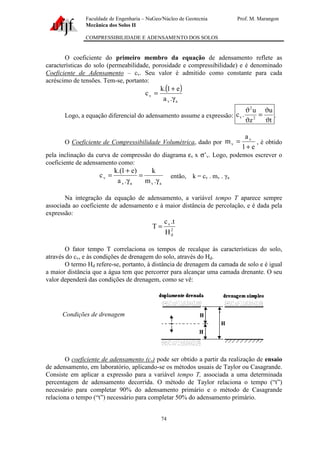 Faculdade de Engenharia – NuGeo/Núcleo de Geotecnia Prof. M. Marangon
Mecânica dos Solos II
COMPRESSIBILIDADE E ADENSAMENTO DOS SOLOS
74
O coeficiente do primeiro membro da equação de adensamento reflete as
características do solo (permeabilidade, porosidade e compressibilidade) e é denominado
Coeficiente de Adensamento – cv. Seu valor é admitido como constante para cada
acréscimo de tensões. Tem-se, portanto:
( )
av
v
.a
e1.k
c
γ
+
=
Logo, a equação diferencial do adensamento assume a expressão:
t
u
z
u
.c 2
2
v
ϑ
ϑ
=
ϑ
ϑ
.
O Coeficiente de Compressibilidade Volumétrica, dado por
e1
a
m v
v
+
= , é obtido
pela inclinação da curva de compressão do diagrama εv x σ’v. Logo, podemos escrever o
coeficiente de adensamento como:
avav
v
.m
k
.a
)e1.(k
c
γ
=
γ
+
= então, k = cv . mv . γa
Na integração da equação de adensamento, a variável tempo T aparece sempre
associada ao coeficiente de adensamento e à maior distância de percolação, e é dada pela
expressão:
2
d
v
H
t.c
T =
O fator tempo T correlaciona os tempos de recalque às características do solo,
através do cv, e às condições de drenagem do solo, através do Hd.
O termo Hd refere-se, portanto, à distância de drenagem da camada de solo e é igual
a maior distância que a água tem que percorrer para alcançar uma camada drenante. O seu
valor dependerá das condições de drenagem, como se vê:
O coeficiente de adensamento (cv) pode ser obtido a partir da realização de ensaio
de adensamento, em laboratório, aplicando-se os métodos usuais de Taylor ou Casagrande.
Consiste em aplicar a expressão para a variável tempo T, associada a uma determinada
percentagem de adensamento decorrida. O método de Taylor relaciona o tempo (“t”)
necessário para completar 90% do adensamento primário e o método de Casagrande
relaciona o tempo (“t”) necessário para completar 50% do adensamento primário.
Condições de drenagem
 