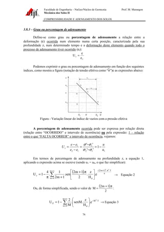 Faculdade de Engenharia – NuGeo/Núcleo de Geotecnia Prof. M. Marangon
Mecânica dos Solos II
COMPRESSIBILIDADE E ADENSAMENTO DOS SOLOS
76
3.8.3 – Grau ou percentagem de adensamento
Define-se como grau ou porcentagem de adensamento a relação entre a
deformação (ε) ocorrida num elemento numa certa posição, caracterizada pela sua
profundidade z, num determinado tempo e a deformação deste elemento quando todo o
processo de adensamento tiver ocorrido (εf):
f
zU
ε
ε
=
Podemos exprimir o grau ou porcentagem de adensamento em função dos seguintes
índices, como mostra a figura (notação de tensão efetiva como “σ”)e as expressões abaixo:
Figura - Variação linear do índice de vazios com a pressão efetiva
A porcentagem de adensamento ocorrida pode ser expressa por relação direta
(relação entre “OCORRIDO” e intervalo de ocorrência) ou pela expressão: 1 – relação
entre o que “FALTA OCORRER” e intervalo de ocorrência, vejamos:
112
1
12
1
1
''
''
u
u
ee
ee
Uz −=
−
−
=
−
−
=
σσ
σσ
Em termos de percentagem de adensamento na profundidade z, a equação 1,
aplicando a expressão acima se escreve (sendo u1 = u0, o que faz simplificar):
( ) ( )
4
T..1m2m
0m d
z
22
e.
H
z
.
2
.1m2
sen.
1m2
1
.
4
1U
π+−∞=
=
∑ 




 π+
+π
−= → Equação 2
Ou, de forma simplificada, sendo o valor de
( )
2
.1m2
M
π+
= :
∑
∞=
=
−






−=
m
0m
T.M
d
Z
2
e.
H
z
.senM.
M
2
1U → Equação 3
 