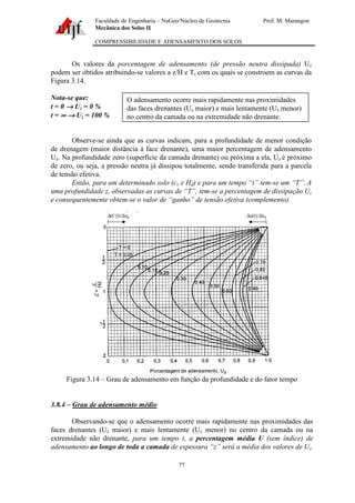 Faculdade de Engenharia – NuGeo/Núcleo de Geotecnia Prof. M. Marangon
Mecânica dos Solos II
COMPRESSIBILIDADE E ADENSAMENTO DOS SOLOS
77
Os valores da porcentagem de adensamento (de pressão neutra dissipada) Uz
podem ser obtidos atribuindo-se valores a z/H e T, com os quais se constroem as curvas da
Figura 3.14.
Nota-se que:
t = 0 →→→→ Uz = 0 %
t = ∞∞∞∞ →→→→ Uz = 100 %
Observe-se ainda que as curvas indicam, para a profundidade de menor condição
de drenagem (maior distância à face drenante), uma maior percentagem de adensamento
Uz. Na profundidade zero (superfície da camada drenante) ou próxima a ela, Uz é próximo
de zero, ou seja, a pressão neutra já dissipou totalmente, sendo transferida para a parcela
de tensão efetiva.
Então, para um determinado solo (cv e Hd) e para um tempo “t” tem-se um “T”. A
uma profundidade z, observadas as curvas de “T”, tem-se a percentagem de dissipação Uz
e consequentemente obtem-se o valor de “ganho” de tensão efetiva (complemento).
Figura 3.14 – Grau de adensamento em função da profundidade e do fator tempo
3.8.4 – Grau de adensamento médio
Observando-se que o adensamento ocorre mais rapidamente nas proximidades das
faces drenantes (Uz maior) e mais lentamente (Uz menor) no centro da camada ou na
extremidade não drenante, para um tempo t, a percentagem média U (sem índice) de
adensamento ao longo de toda a camada de espessura “z” será a média dos valores de Uz.
O adensamento ocorre mais rapidamente nas proximidades
das faces drenantes (Uz maior) e mais lentamente (Uz menor)
no centro da camada ou na extremidade não drenante.
 