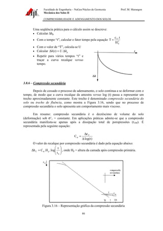 Faculdade de Engenharia – NuGeo/Núcleo de Geotecnia Prof. M. Marangon
Mecânica dos Solos II
COMPRESSIBILIDADE E ADENSAMENTO DOS SOLOS
80
Uma seqüência prática para o cálculo assim se descreve:
• Calcular ∆hp
• Com o tempo “t”, calcular o fator tempo pela equação 2
d
V
H
t.c
T =
• Com o valor de “T”, calcula-se U
• Calcular phUth ∆=∆ .)(
• Repetir para vários tempos “t” e
traçar a curva recalque versus
tempo.
3.8.6 – Compressão secundária
Depois de cessado o processo de adensamento, o solo continua a se deformar com o
tempo, de modo que a curva recalque da amostra versus log (t) passa a representar um
trecho aproximadamente constante. Este trecho é denominado compressão secundária do
solo ou trecho de fluência, como mostra a Figura 3.16, sendo que no processo de
compressão secundária o solo apresenta um comportamento mais viscoso.
Em resumo: compressão secundária é o decréscimo de volume do solo
(deformação) sob σ’v = constante. Em aplicações práticas admite-se que a compressão
secundária manifesta-se apenas após a dissipação total de poropressões (t100). É
representada pela seguinte equação:
)tlog(
C V
∆
ε∆
=α
O valor do recalque por compressão secundária é dado pela equação abaixo:






=∆ α
0
pC
t
t
log.H.Ch , onde Hp = altura da camada após compressão primária.
Figura 3.16 – Representação gráfica da compressão secundária
 