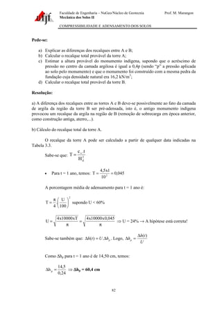 Faculdade de Engenharia – NuGeo/Núcleo de Geotecnia Prof. M. Marangon
Mecânica dos Solos II
COMPRESSIBILIDADE E ADENSAMENTO DOS SOLOS
82
Pede-se:
a) Explicar as diferenças dos recalques entre A e B;
b) Calcular o recalque total provável da torre A;
c) Estimar a altura provável do monumento indígena, supondo que o acréscimo de
pressão no centro da camada argilosa é igual a 0,4p (sendo “p” a pressão aplicada
ao solo pelo monumento) e que o monumento foi construído com a mesma pedra da
fundação cuja densidade natural era 16,2 kN/m3
;
d) Calcular o recalque total provável da torre B.
Resolução:
a) A diferença dos recalques entre as torres A e B deve-se possivelmente ao fato da camada
de argila da região da torre B ser pré-adensada, isto é, o antigo monumento indígena
provocou um recalque da argila na região de B (remoção de sobrecarga em época anterior,
como construção antiga, aterro,...).
b) Cálculo do recalque total da torre A.
O recalque da torre A pode ser calculado a partir de qualquer data indicadas na
Tabela 3.3.
Sabe-se que: 2
d
v
H
t.c
T =
• Para t = 1 ano, temos: 045,0
10
1x5,4
T 2
==
A porcentagem média de adensamento para t = 1 ano é:
2
100
U
.
4
T 




π
= supondo U < 60%
π
=
π
=
045,0x10000x4xT10000x4
U ⇒ U = 24% → A hipótese está correta!
Sabe-se também que: phUth ∆=∆ .)( . Logo,
U
th
hp
)(∆
=∆
Como ∆hp para t = 1 ano é de 14,50 cm, temos:
24,0
5,14
hp =∆ ⇒ ∆∆∆∆hp = 60,4 cm
 