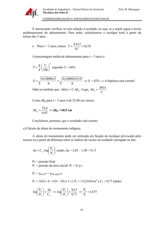 Faculdade de Engenharia – NuGeo/Núcleo de Geotecnia Prof. M. Marangon
Mecânica dos Solos II
COMPRESSIBILIDADE E ADENSAMENTO DOS SOLOS
83
É interessante verificar se esta solução é acertada, ou seja, se a argila segue a teoria
unidimensional do adensamento. Para tanto, calcularemos o recalque total a partir da
leitura dos 3 anos.
• Para t = 3 anos, temos: 135,0
10
3x5,4
T 2
==
A porcentagem média de adensamento para t = 3 anos é:
2
100
U
.
4
T 




π
= supondo U < 60%
π
=
π
=
135,0x10000x4xT10000x4
U ⇒ U = 42% → A hipótese está correta!
Sabe-se também que: phUth ∆=∆ .)( . Logo,
U
th
hp
)(∆
=∆
Como ∆hp para t = 3 anos é de 25,40 cm, temos:
42,0
4,25
hp =∆ ⇒ ∆∆∆∆hp = 60,5 cm
Concluímos, portanto, que o resultado está correto.
c) Cálculo da altura do monumento indígena.
A altura do monumento pode ser estimada em função do recalque provocado pelo
mesmo ou a partir da diferença entre os índices de vazios na condição carregada ou não.






=∆
1
2
c
P
P
log.Ce sendo, ∆e = 2,03 – 1,90 = 0,13
P2 = pressão final
P1 = pressão da terra inicial: P1 = Σ γ.z
P1 = γareia.z + γsub.argila.z
P1 = 18,0 x 4 + (18 – 10) x 5 ⇒ P1 = 112,0 kN/m2
e Cc = 0,77 (dado)
c1
2
C
e
P
P
log
∆
=





→
77,0
13,0
P
P
log
1
2
=





→ 475,1
P
P
1
2
=
 