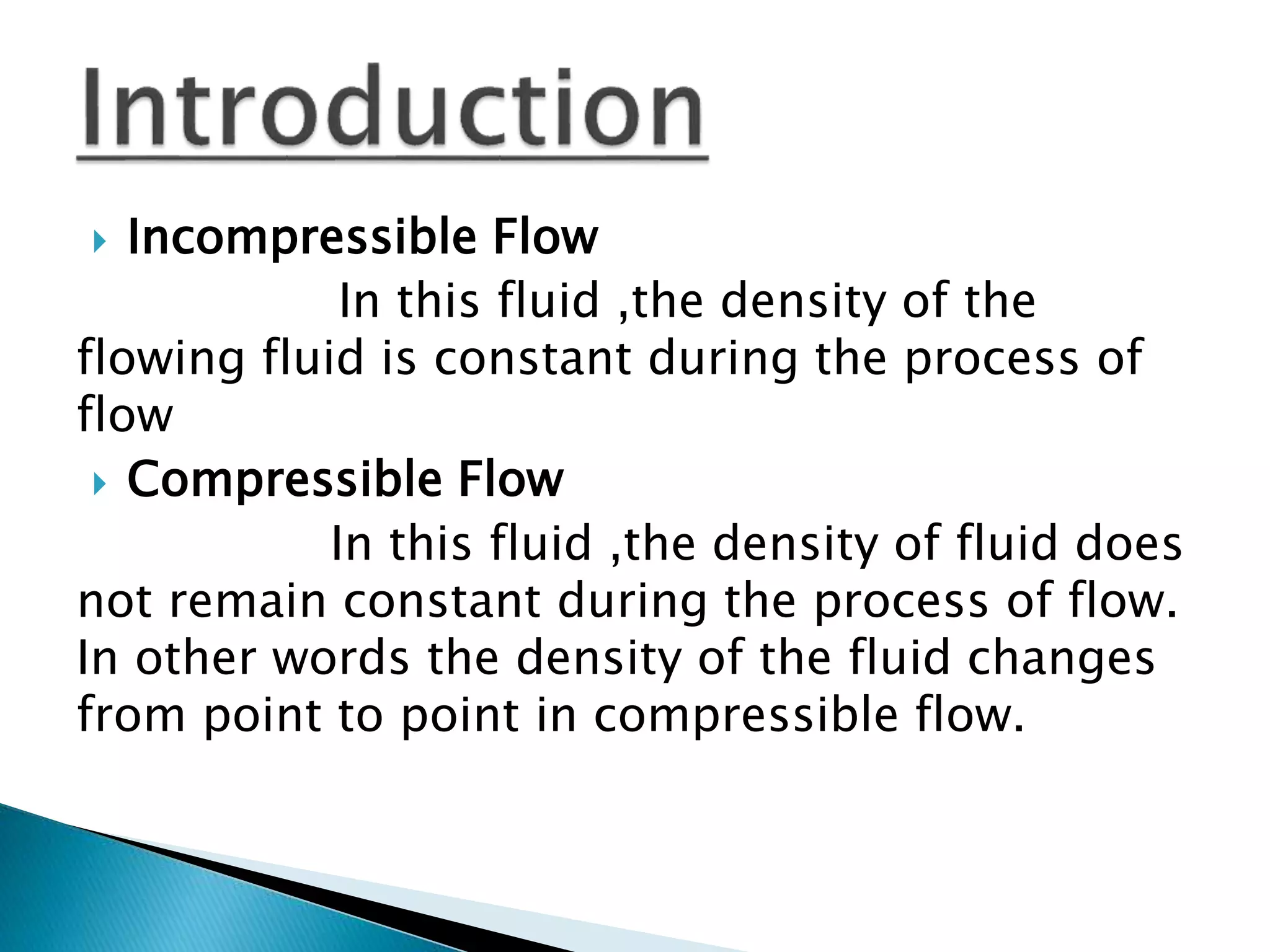  Incompressible Flow
In this fluid ,the density of the
flowing fluid is constant during the process of
flow
Compressible Flow
In this fluid ,the density of fluid does
not remain constant during the process of flow.
In other words the density of the fluid changes
from point to point in compressible flow.