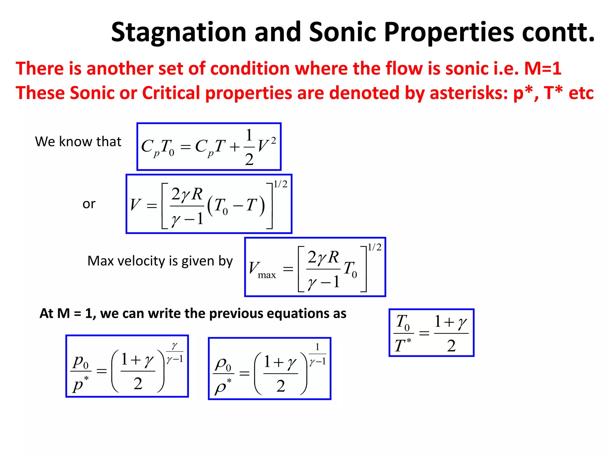 Stagnation and Sonic Properties contt.
There is another set of condition where the flow is sonic i.e. M=1
These Sonic or Critical properties are denoted by asterisks: p*, T* etc
2
0
1
2
p p
C T C T V
 
We know that
 
1/2
0
2
1
R
V T T


 
 
 

 
or
Max velocity is given by
1/2
max 0
2
1
R
V T


 
  

 
At M = 1, we can write the previous equations as
0 1
2
T
T




1
0 1
2
p
p


 


 
  
 
1
1
0 1
2

 




 
  
 
 