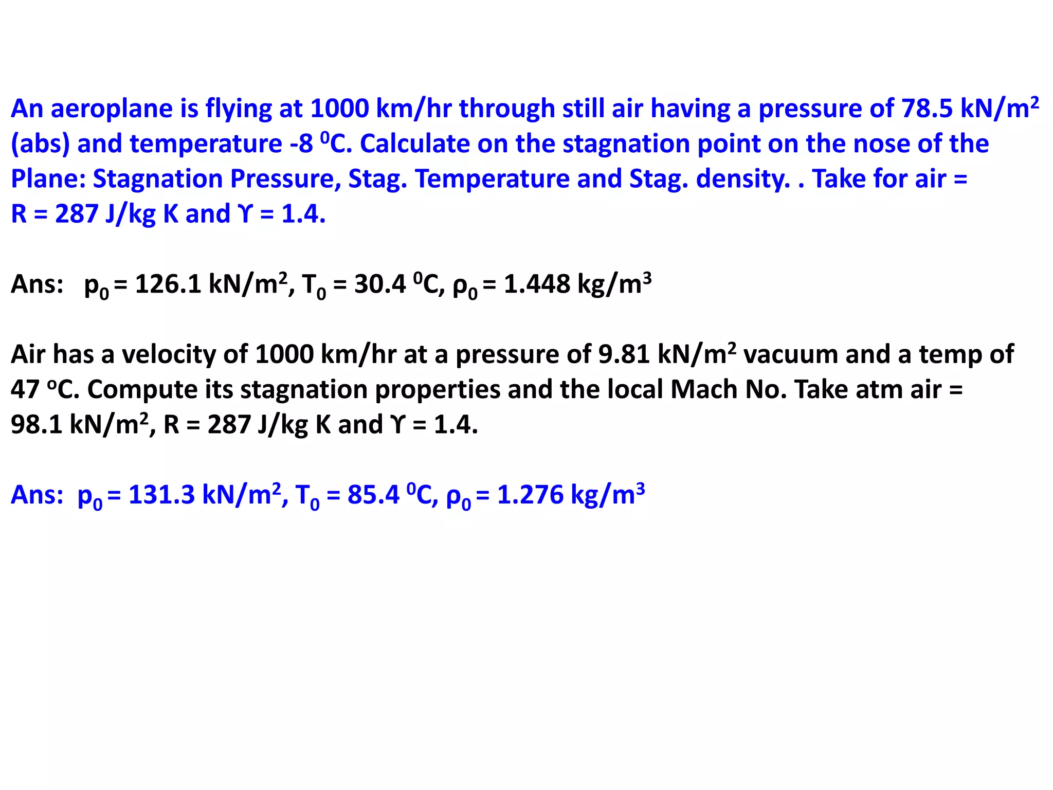 An aeroplane is flying at 1000 km/hr through still air having a pressure of 78.5 kN/m2
(abs) and temperature -8 0C. Calculate on the stagnation point on the nose of the
Plane: Stagnation Pressure, Stag. Temperature and Stag. density. . Take for air =
R = 287 J/kg K and ϒ = 1.4.
Ans: p0 = 126.1 kN/m2, T0 = 30.4 0C, ρ0 = 1.448 kg/m3
Air has a velocity of 1000 km/hr at a pressure of 9.81 kN/m2 vacuum and a temp of
47 oC. Compute its stagnation properties and the local Mach No. Take atm air =
98.1 kN/m2, R = 287 J/kg K and ϒ = 1.4.
Ans: p0 = 131.3 kN/m2, T0 = 85.4 0C, ρ0 = 1.276 kg/m3
 