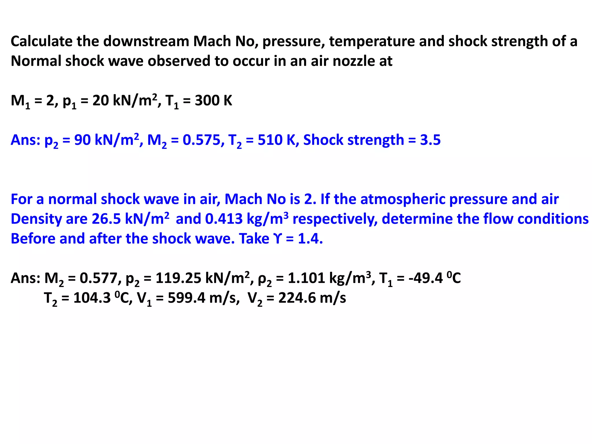 Calculate the downstream Mach No, pressure, temperature and shock strength of a
Normal shock wave observed to occur in an air nozzle at
M1 = 2, p1 = 20 kN/m2, T1 = 300 K
Ans: p2 = 90 kN/m2, M2 = 0.575, T2 = 510 K, Shock strength = 3.5
For a normal shock wave in air, Mach No is 2. If the atmospheric pressure and air
Density are 26.5 kN/m2 and 0.413 kg/m3 respectively, determine the flow conditions
Before and after the shock wave. Take ϒ = 1.4.
Ans: M2 = 0.577, p2 = 119.25 kN/m2, ρ2 = 1.101 kg/m3, T1 = -49.4 0C
T2 = 104.3 0C, V1 = 599.4 m/s, V2 = 224.6 m/s
 