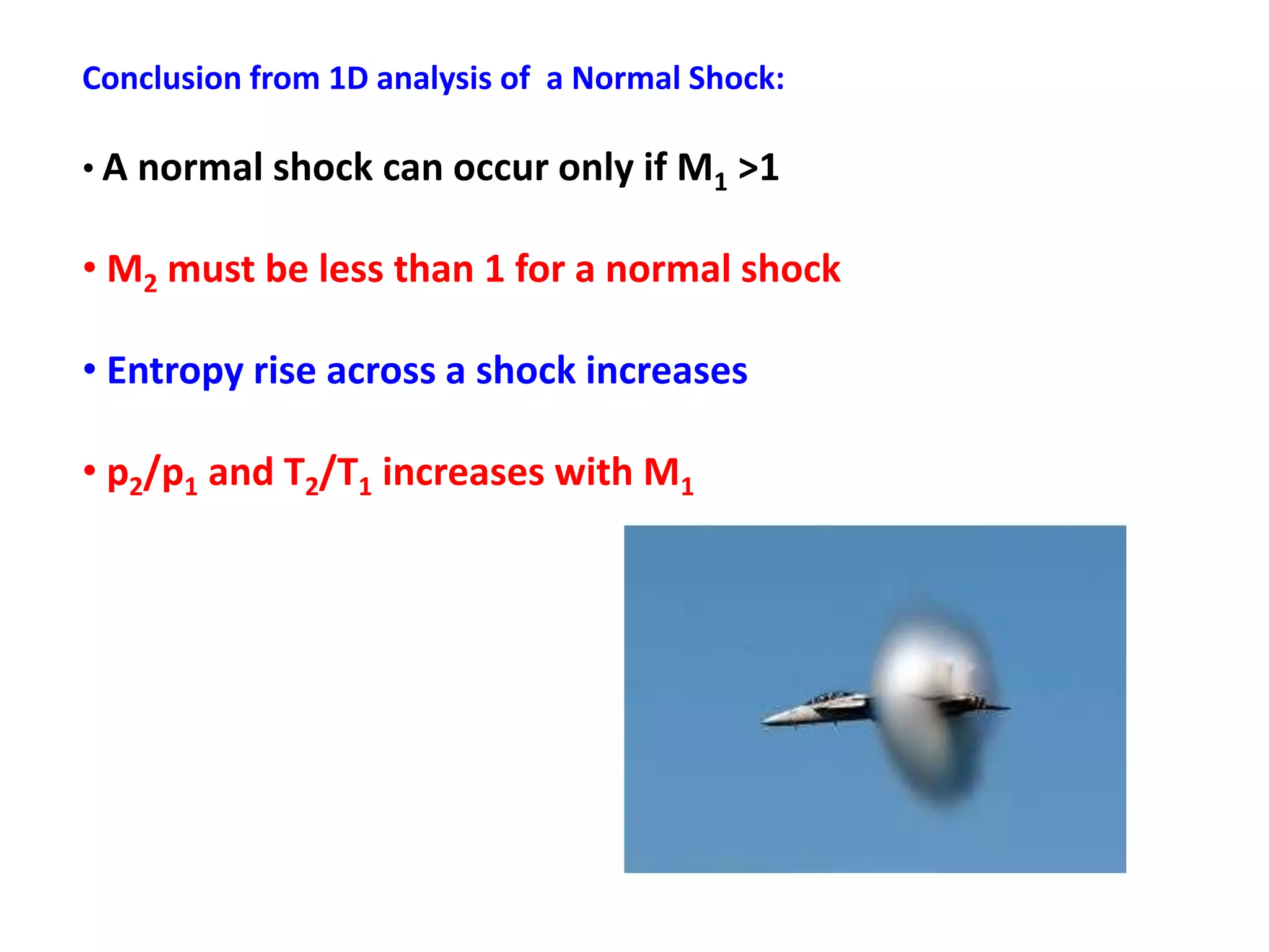 Conclusion from 1D analysis of a Normal Shock:
• A normal shock can occur only if M1 >1
• M2 must be less than 1 for a normal shock
• Entropy rise across a shock increases
• p2/p1 and T2/T1 increases with M1
 
