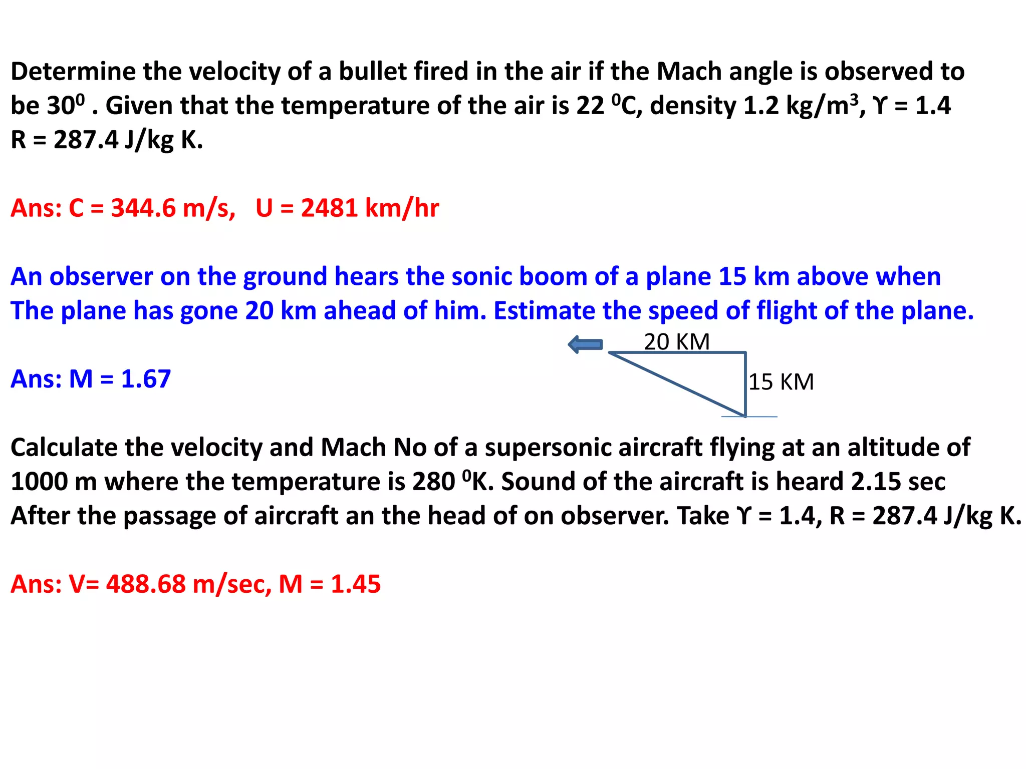 Determine the velocity of a bullet fired in the air if the Mach angle is observed to
be 300 . Given that the temperature of the air is 22 0C, density 1.2 kg/m3, ϒ = 1.4
R = 287.4 J/kg K.
Ans: C = 344.6 m/s, U = 2481 km/hr
An observer on the ground hears the sonic boom of a plane 15 km above when
The plane has gone 20 km ahead of him. Estimate the speed of flight of the plane.
Ans: M = 1.67
Calculate the velocity and Mach No of a supersonic aircraft flying at an altitude of
1000 m where the temperature is 280 0K. Sound of the aircraft is heard 2.15 sec
After the passage of aircraft an the head of on observer. Take ϒ = 1.4, R = 287.4 J/kg K.
Ans: V= 488.68 m/sec, M = 1.45
15 KM
20 KM
 
