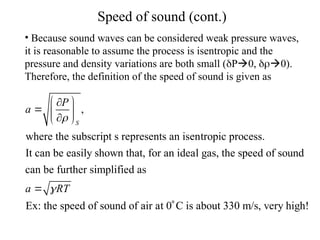 Speed of sound (cont.)
• Because sound waves can be considered weak pressure waves,
it is reasonable to assume the process is isentropic and the
pressure and density variations are both small (P0, 0).
Therefore, the definition of the speed of sound is given as
,
where the subscript s represents an isentropic process.
It can be easily shown that, for an ideal gas, the speed of sound
can be further simplified as
Ex: the speed of sound of air a
S
P
a
a RT


 

  

 

t 0 C is about 330 m/s, very high!

 