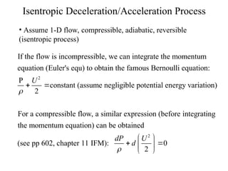 Isentropic Deceleration/Acceleration Process
• Assume 1-D flow, compressible, adiabatic, reversible
(isentropic process)
2
If the flow is incompressible, we can integrate the momentum
equation (Euler's equ) to obtain the famous Bernoulli equation:
P
constant (assume negligible potential energy variation)
2
For a compress
U

 
2
ible flow, a similar expression (before integrating
the momentum equation) can be obtained
(see pp 602, chapter 11 IFM): 0
2
dP U
d

 
 
 
 
 