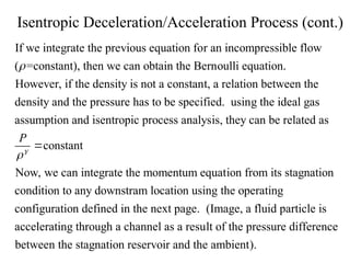 Isentropic Deceleration/Acceleration Process (cont.)
If we integrate the previous equation for an incompressible flow
( =constant), then we can obtain the Bernoulli equation.
However, if the density is not a constant, a relation between the
density and

the pressure has to be specified. using the ideal gas
assumption and isentropic process analysis, they can be related as
constant
Now, we can integrate the momentum equation from its stagnation
co
P



ndition to any downstram location using the operating
configuration defined in the next page. (Image, a fluid particle is
accelerating through a channel as a result of the pressure difference
between the stagnation reservoir and the ambient).
 