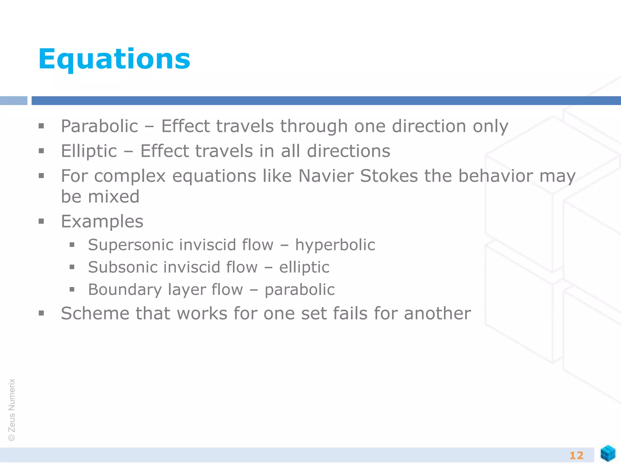 ©ZeusNumerix
Equations
 Parabolic – Effect travels through one direction only
 Elliptic – Effect travels in all directions
 For complex equations like Navier Stokes the behavior may
be mixed
 Examples
 Supersonic inviscid flow – hyperbolic
 Subsonic inviscid flow – elliptic
 Boundary layer flow – parabolic
 Scheme that works for one set fails for another
12
 