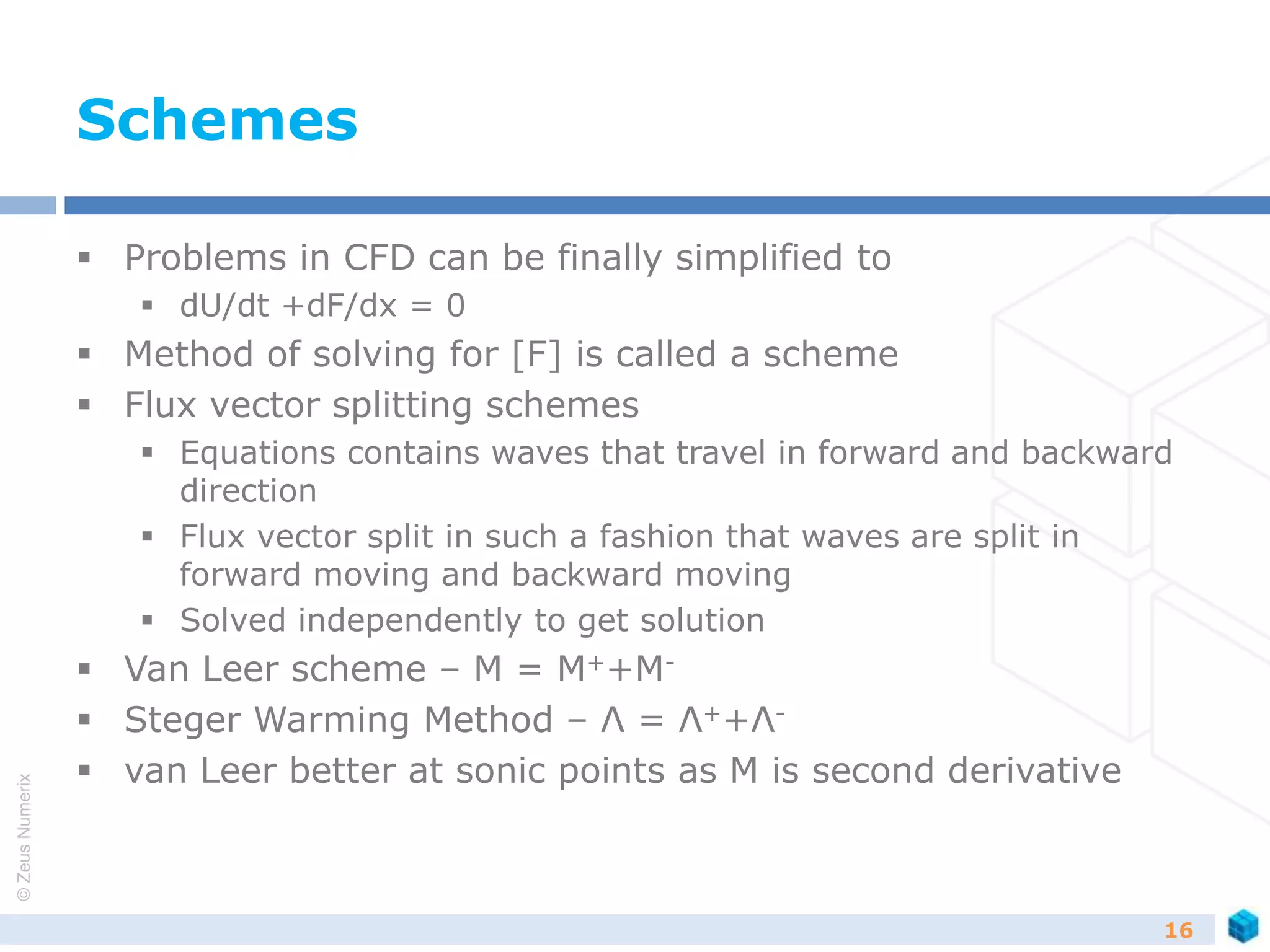 ©ZeusNumerix
Schemes
 Problems in CFD can be finally simplified to
 dU/dt +dF/dx = 0
 Method of solving for [F] is called a scheme
 Flux vector splitting schemes
 Equations contains waves that travel in forward and backward
direction
 Flux vector split in such a fashion that waves are split in
forward moving and backward moving
 Solved independently to get solution
 Van Leer scheme – M = M++M-
 Steger Warming Method – Λ = Λ++Λ-
 van Leer better at sonic points as M is second derivative
16
 