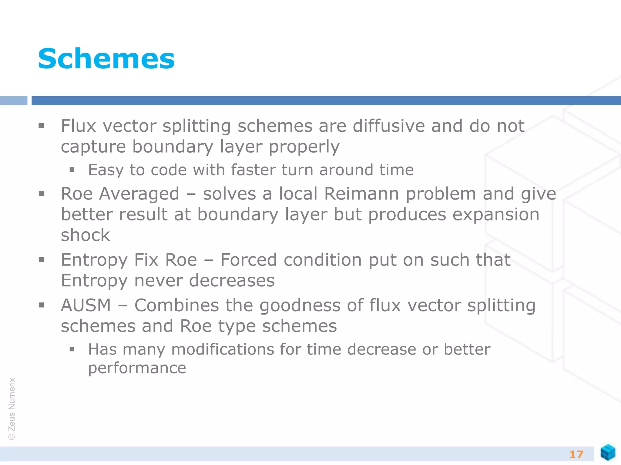 ©ZeusNumerix
Schemes
 Flux vector splitting schemes are diffusive and do not
capture boundary layer properly
 Easy to code with faster turn around time
 Roe Averaged – solves a local Reimann problem and give
better result at boundary layer but produces expansion
shock
 Entropy Fix Roe – Forced condition put on such that
Entropy never decreases
 AUSM – Combines the goodness of flux vector splitting
schemes and Roe type schemes
 Has many modifications for time decrease or better
performance
17
 