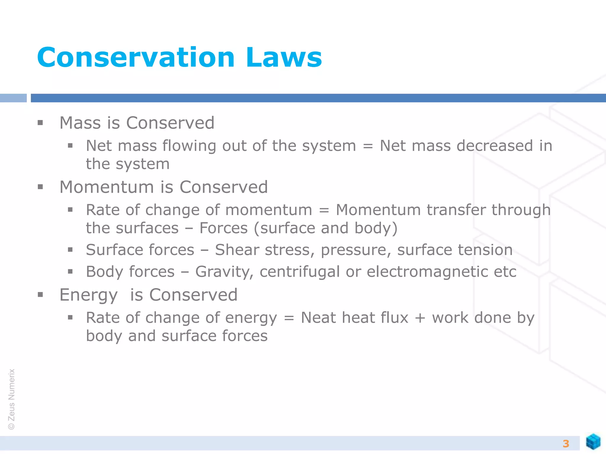 ©ZeusNumerix
Conservation Laws
 Mass is Conserved
 Net mass flowing out of the system = Net mass decreased in
the system
 Momentum is Conserved
 Rate of change of momentum = Momentum transfer through
the surfaces – Forces (surface and body)
 Surface forces – Shear stress, pressure, surface tension
 Body forces – Gravity, centrifugal or electromagnetic etc
 Energy is Conserved
 Rate of change of energy = Neat heat flux + work done by
body and surface forces
3
 