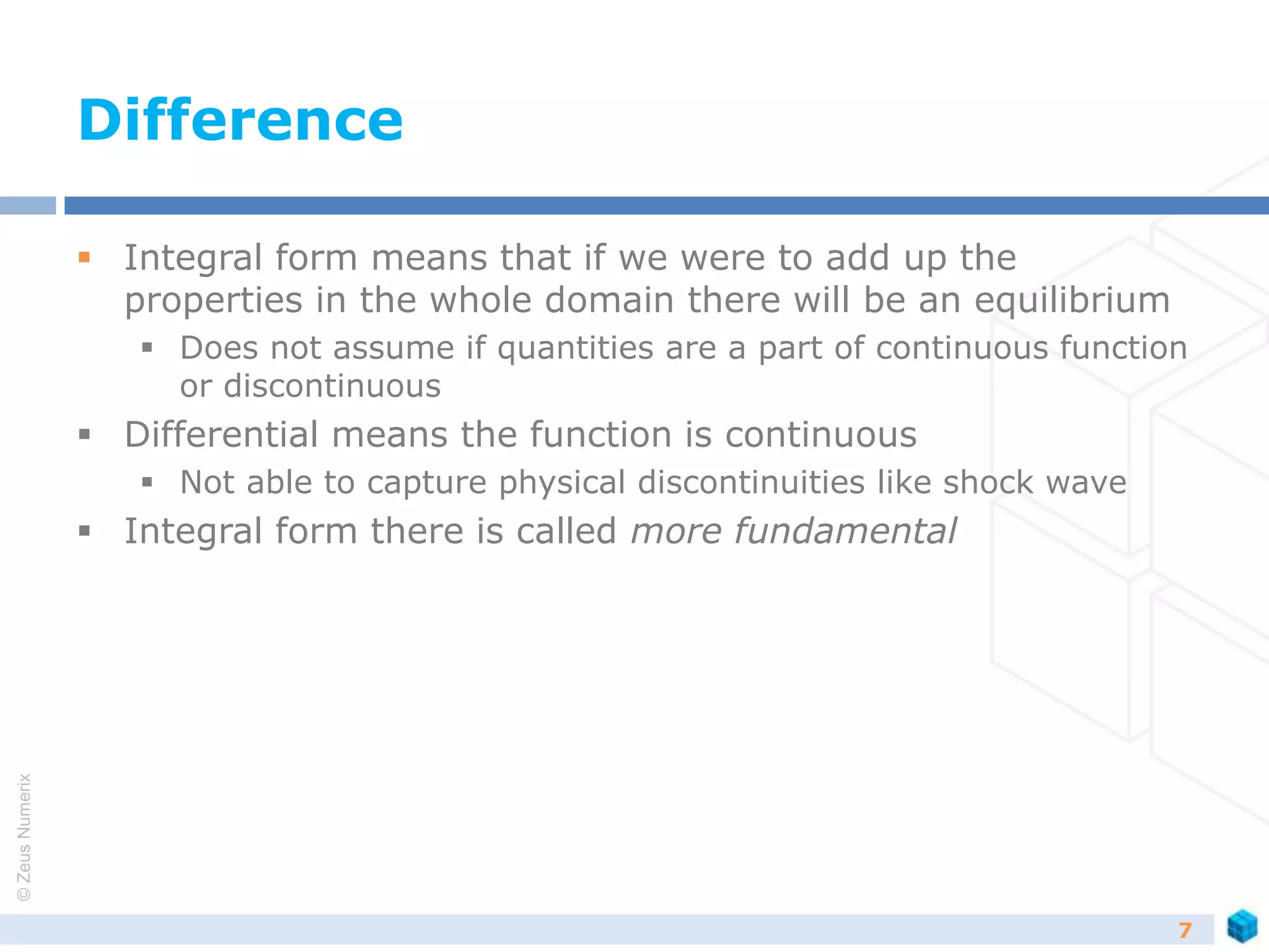 ©ZeusNumerix
Difference
 Integral form means that if we were to add up the
properties in the whole domain there will be an equilibrium
 Does not assume if quantities are a part of continuous function
or discontinuous
 Differential means the function is continuous
 Not able to capture physical discontinuities like shock wave
 Integral form there is called more fundamental
7
 
