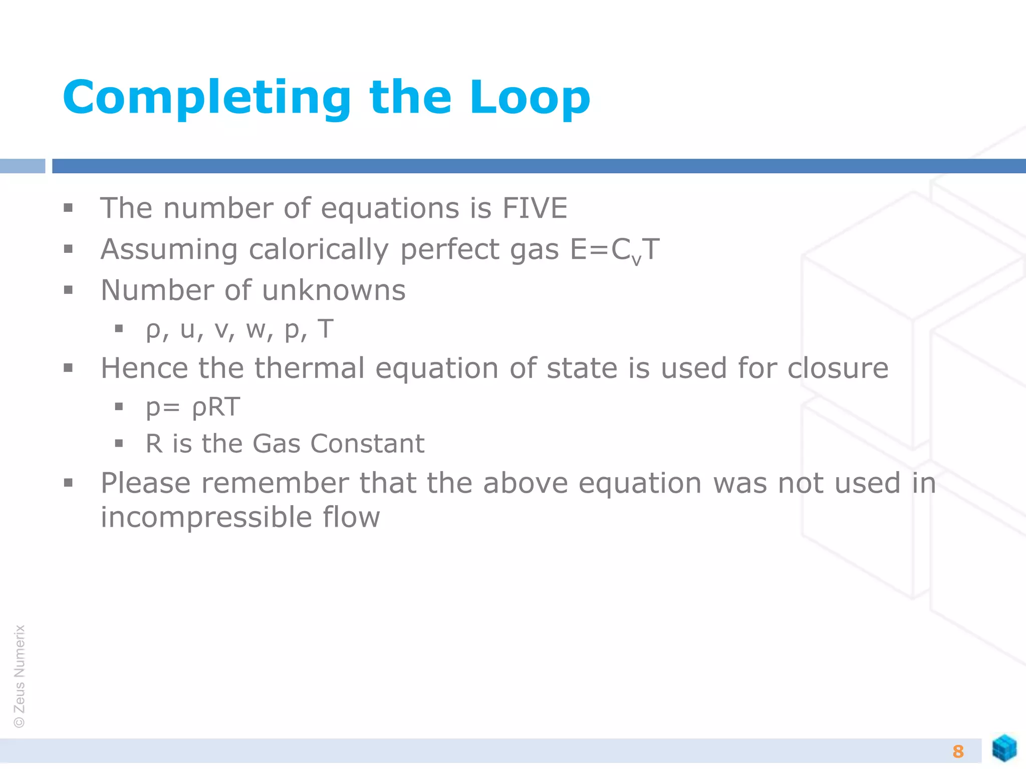 ©ZeusNumerix
Completing the Loop
 The number of equations is FIVE
 Assuming calorically perfect gas E=CvT
 Number of unknowns
 ρ, u, v, w, p, T
 Hence the thermal equation of state is used for closure
 p= ρRT
 R is the Gas Constant
 Please remember that the above equation was not used in
incompressible flow
8
 