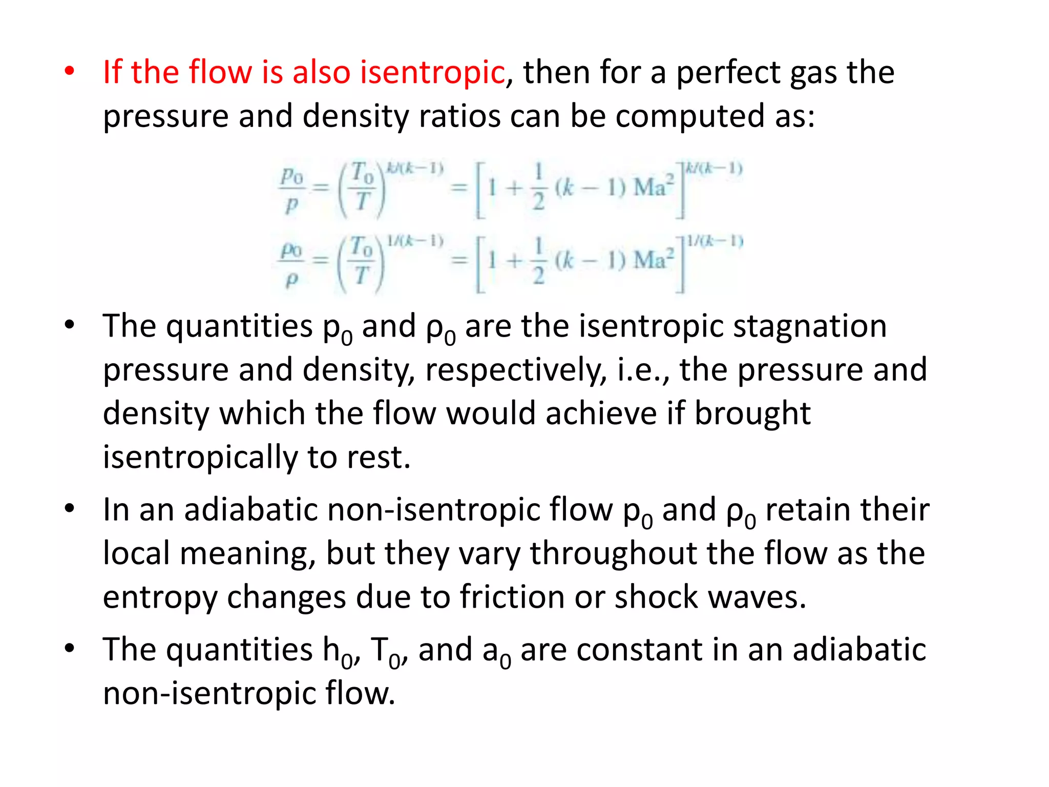 • If the flow is also isentropic, then for a perfect gas the
pressure and density ratios can be computed as:
• The quantities p0 and ρ0 are the isentropic stagnation
pressure and density, respectively, i.e., the pressure and
density which the flow would achieve if brought
isentropically to rest.
• In an adiabatic non-isentropic flow p0 and ρ0 retain their
local meaning, but they vary throughout the flow as the
entropy changes due to friction or shock waves.
• The quantities h0, T0, and a0 are constant in an adiabatic
non-isentropic flow.
 