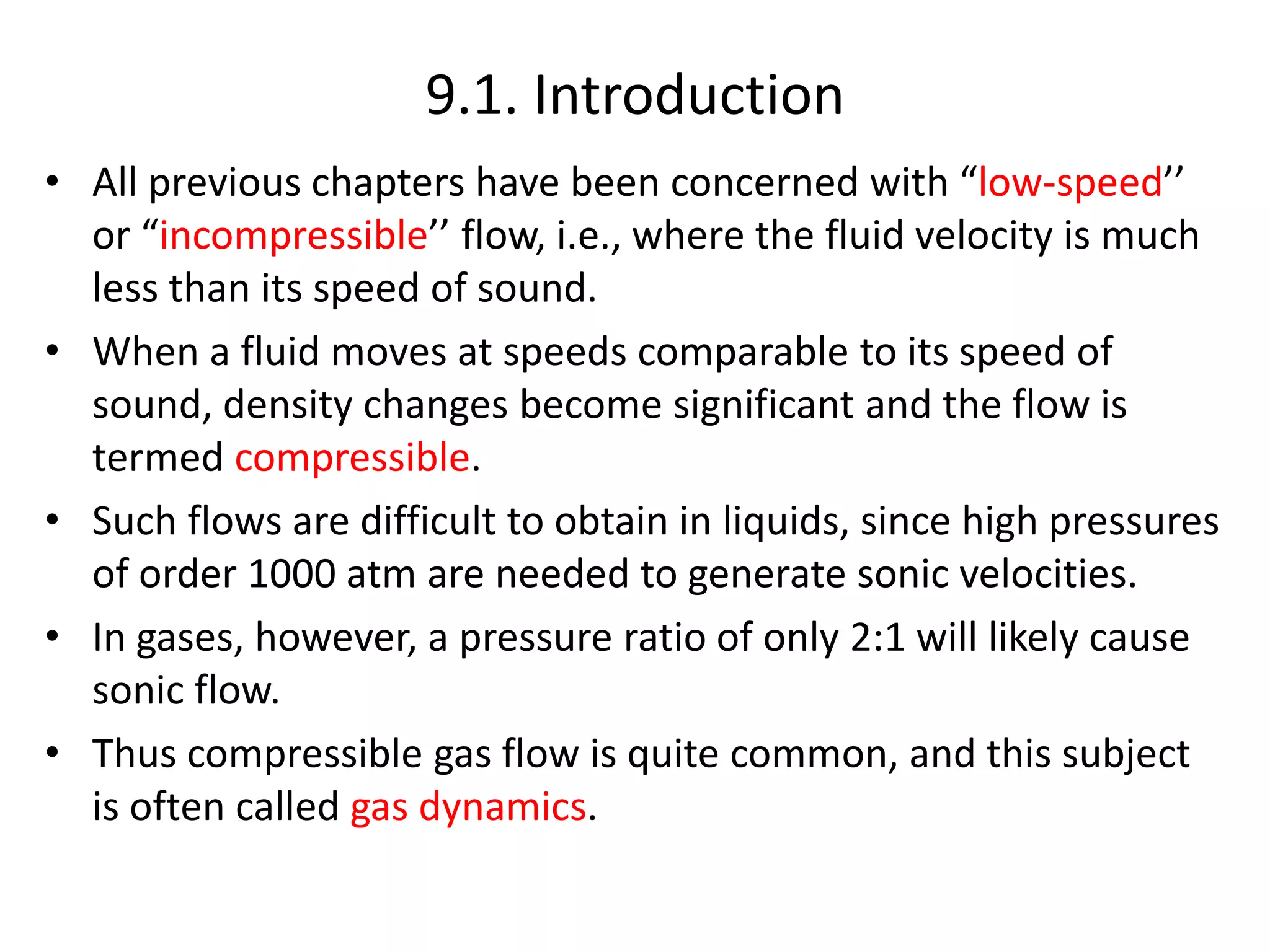 9.1. Introduction
• All previous chapters have been concerned with “low-speed’’
or “incompressible’’ flow, i.e., where the fluid velocity is much
less than its speed of sound.
• When a fluid moves at speeds comparable to its speed of
sound, density changes become significant and the flow is
termed compressible.
• Such flows are difficult to obtain in liquids, since high pressures
of order 1000 atm are needed to generate sonic velocities.
• In gases, however, a pressure ratio of only 2:1 will likely cause
sonic flow.
• Thus compressible gas flow is quite common, and this subject
is often called gas dynamics.
 