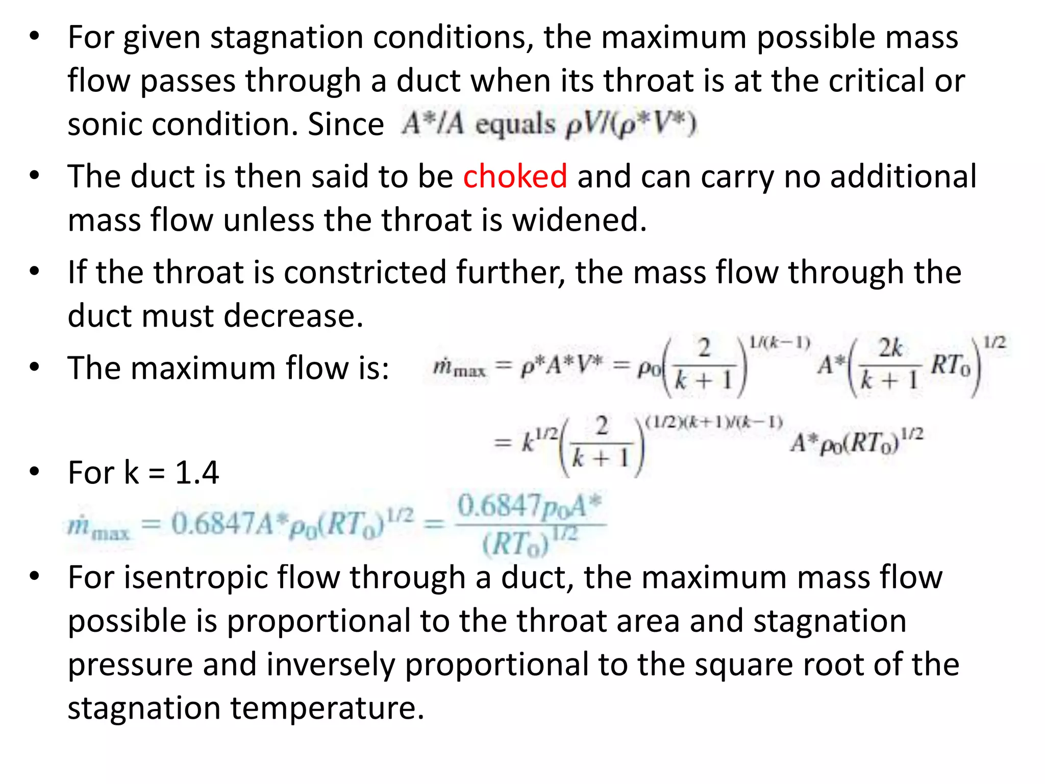 • For given stagnation conditions, the maximum possible mass
flow passes through a duct when its throat is at the critical or
sonic condition. Since
• The duct is then said to be choked and can carry no additional
mass flow unless the throat is widened.
• If the throat is constricted further, the mass flow through the
duct must decrease.
• The maximum flow is:
• For k = 1.4
• For isentropic flow through a duct, the maximum mass flow
possible is proportional to the throat area and stagnation
pressure and inversely proportional to the square root of the
stagnation temperature.
 