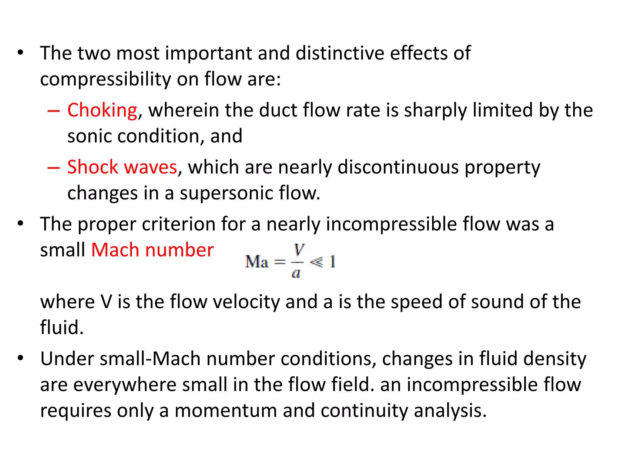 • The two most important and distinctive effects of
compressibility on flow are:
– Choking, wherein the duct flow rate is sharply limited by the
sonic condition, and
– Shock waves, which are nearly discontinuous property
changes in a supersonic flow.
• The proper criterion for a nearly incompressible flow was a
small Mach number
where V is the flow velocity and a is the speed of sound of the
fluid.
• Under small-Mach number conditions, changes in fluid density
are everywhere small in the flow field. an incompressible flow
requires only a momentum and continuity analysis.
 