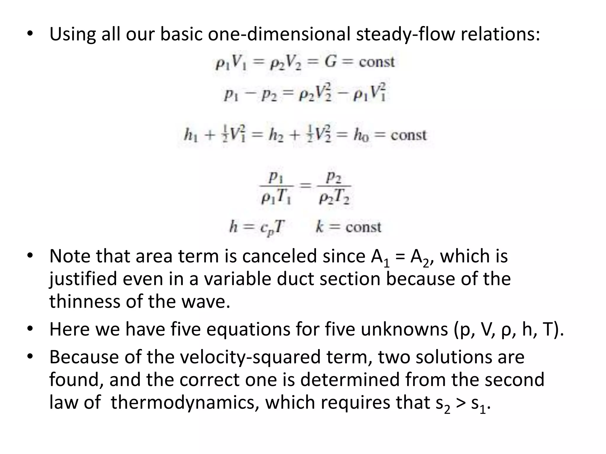 • Using all our basic one-dimensional steady-flow relations:
• Note that area term is canceled since A1 = A2, which is
justified even in a variable duct section because of the
thinness of the wave.
• Here we have five equations for five unknowns (p, V, ρ, h, T).
• Because of the velocity-squared term, two solutions are
found, and the correct one is determined from the second
law of thermodynamics, which requires that s2 > s1.
 