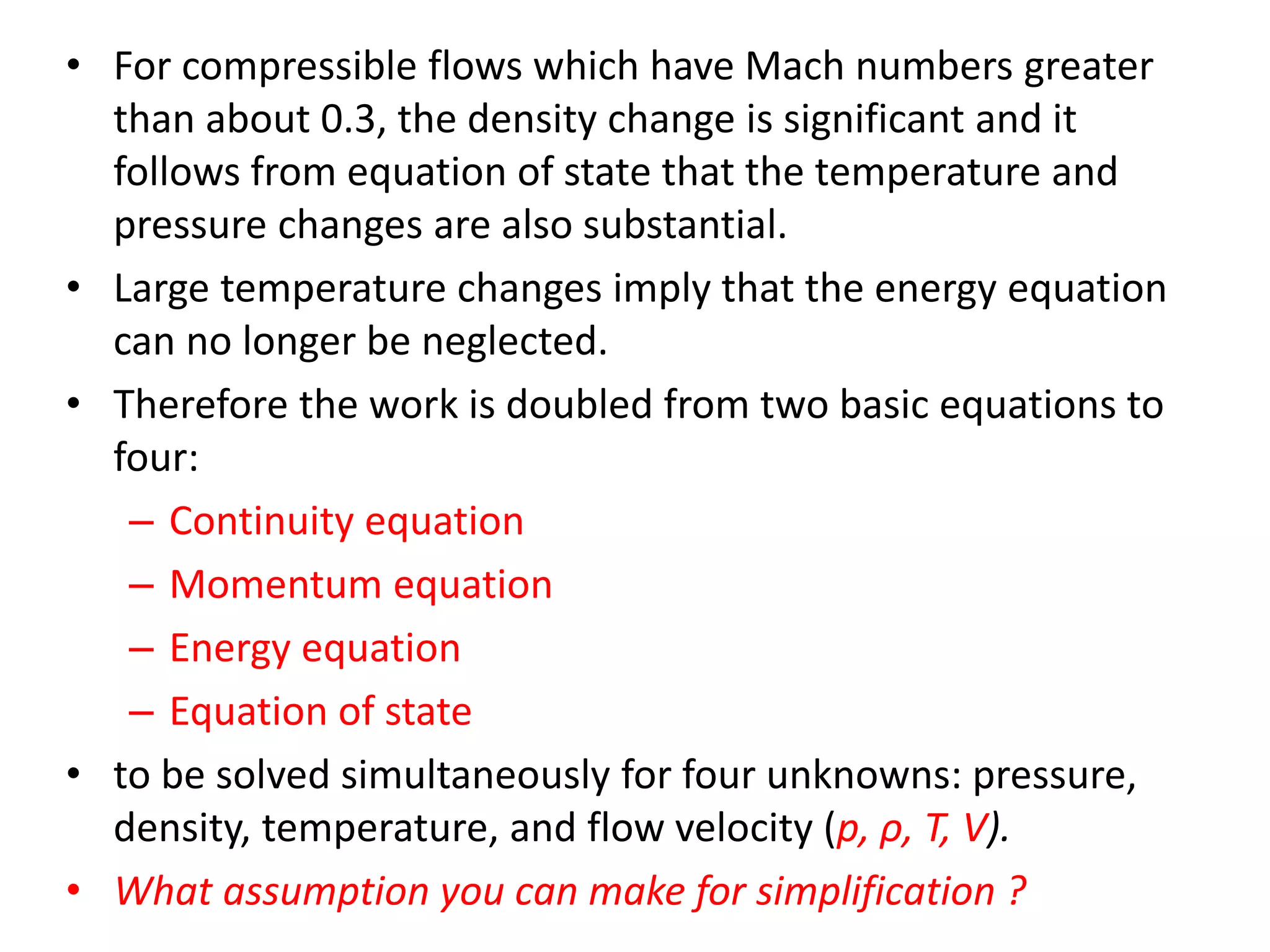 • For compressible flows which have Mach numbers greater
than about 0.3, the density change is significant and it
follows from equation of state that the temperature and
pressure changes are also substantial.
• Large temperature changes imply that the energy equation
can no longer be neglected.
• Therefore the work is doubled from two basic equations to
four:
– Continuity equation
– Momentum equation
– Energy equation
– Equation of state
• to be solved simultaneously for four unknowns: pressure,
density, temperature, and flow velocity (p, ρ, T, V).
• What assumption you can make for simplification ?
 