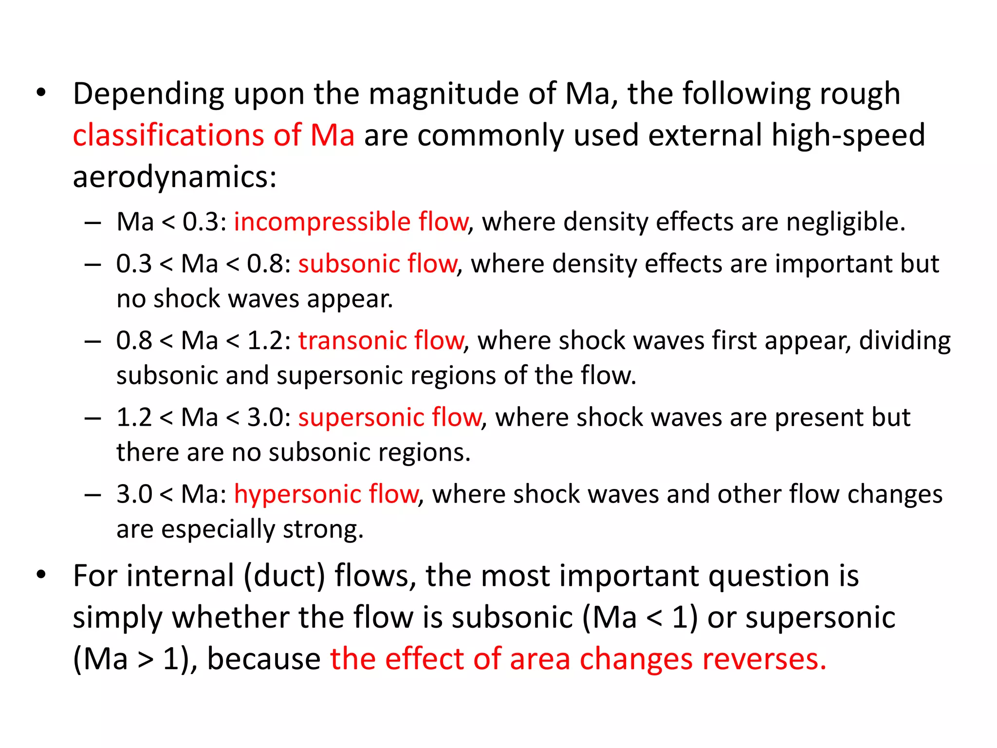• Depending upon the magnitude of Ma, the following rough
classifications of Ma are commonly used external high-speed
aerodynamics:
– Ma < 0.3: incompressible flow, where density effects are negligible.
– 0.3 < Ma < 0.8: subsonic flow, where density effects are important but
no shock waves appear.
– 0.8 < Ma < 1.2: transonic flow, where shock waves first appear, dividing
subsonic and supersonic regions of the flow.
– 1.2 < Ma < 3.0: supersonic flow, where shock waves are present but
there are no subsonic regions.
– 3.0 < Ma: hypersonic flow, where shock waves and other flow changes
are especially strong.
• For internal (duct) flows, the most important question is
simply whether the flow is subsonic (Ma < 1) or supersonic
(Ma > 1), because the effect of area changes reverses.
 