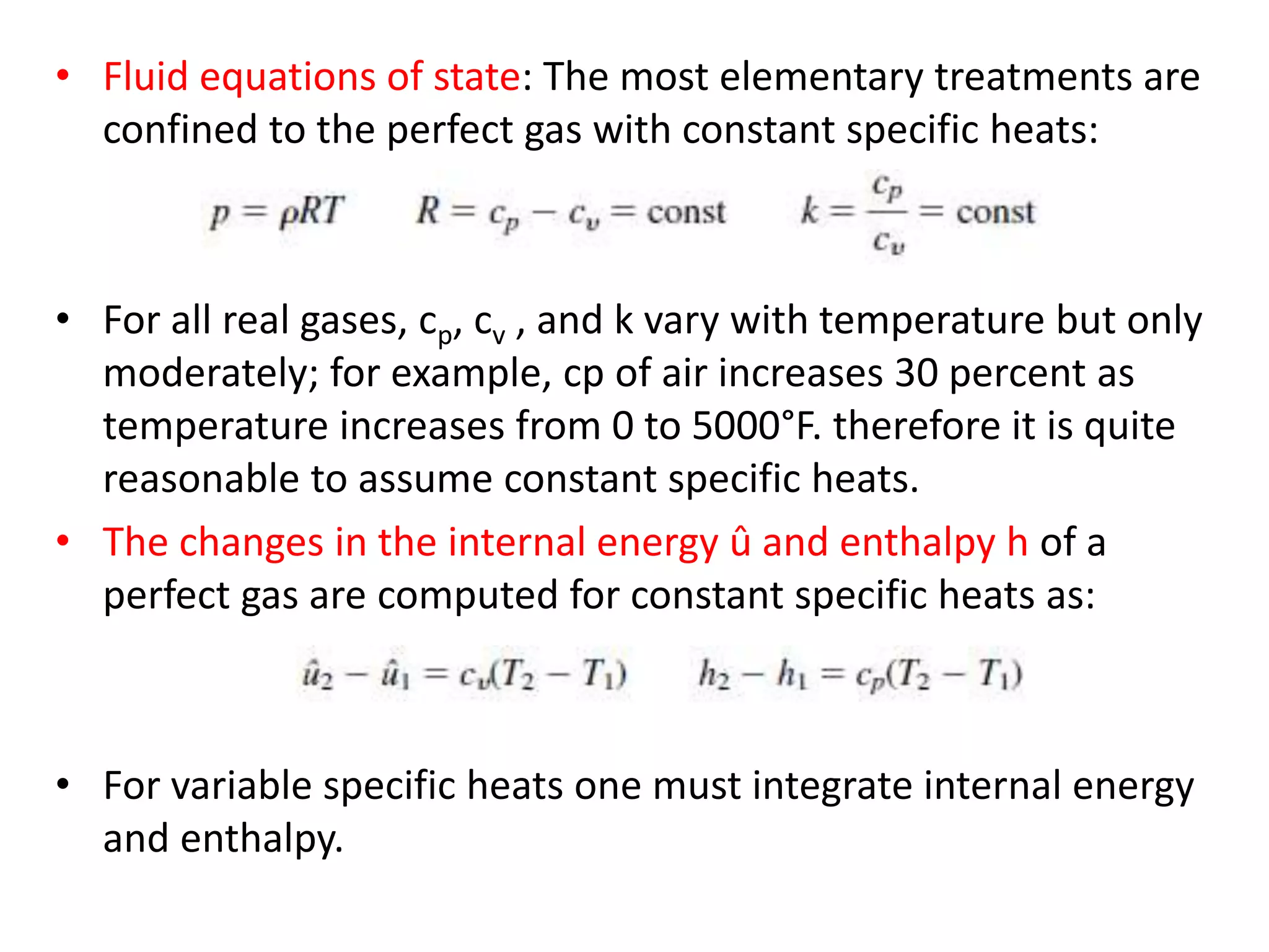 • Fluid equations of state: The most elementary treatments are
confined to the perfect gas with constant specific heats:
• For all real gases, cp, cv , and k vary with temperature but only
moderately; for example, cp of air increases 30 percent as
temperature increases from 0 to 5000°F. therefore it is quite
reasonable to assume constant specific heats.
• The changes in the internal energy û and enthalpy h of a
perfect gas are computed for constant specific heats as:
• For variable specific heats one must integrate internal energy
and enthalpy.
 