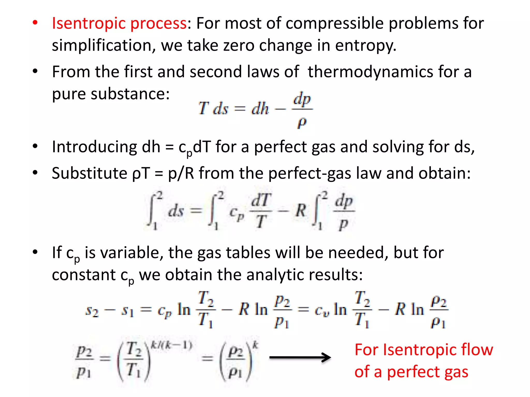 • Isentropic process: For most of compressible problems for
simplification, we take zero change in entropy.
• From the first and second laws of thermodynamics for a
pure substance:
• Introducing dh = cpdT for a perfect gas and solving for ds,
• Substitute ρT = p/R from the perfect-gas law and obtain:
• If cp is variable, the gas tables will be needed, but for
constant cp we obtain the analytic results:
For Isentropic flow
of a perfect gas
 