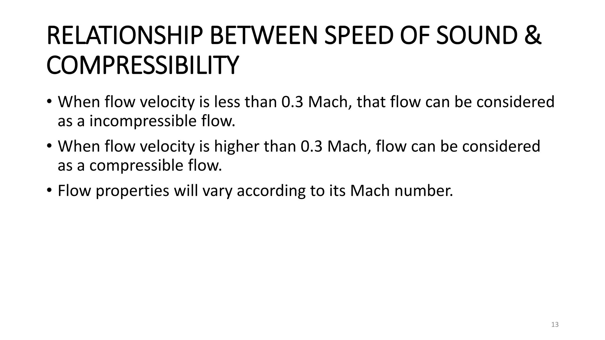RELATIONSHIP BETWEEN SPEED OF SOUND &
COMPRESSIBILITY
• When flow velocity is less than 0.3 Mach, that flow can be considered
as a incompressible flow.
• When flow velocity is higher than 0.3 Mach, flow can be considered
as a compressible flow.
• Flow properties will vary according to its Mach number.
13
 