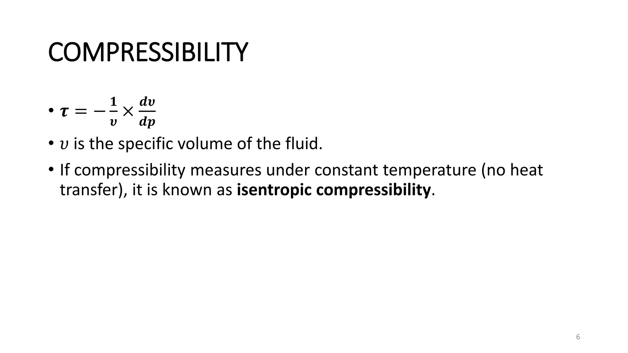 COMPRESSIBILITY
• 𝝉 = −
𝟏
𝝊
×
𝒅𝝊
𝒅𝒑
• 𝜐 is the specific volume of the fluid.
• If compressibility measures under constant temperature (no heat
transfer), it is known as isentropic compressibility.
6
 