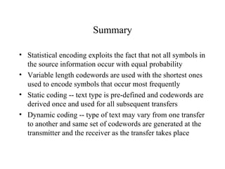 Summary Statistical encoding exploits the fact that not all symbols in the source information occur with equal probability Variable length codewords are used with the shortest ones used to encode symbols that occur most frequently Static coding -- text type is pre-defined and codewords are derived once and used for all subsequent transfers  Dynamic coding -- type of text may vary from one transfer to another and same set of codewords are generated at the transmitter and the receiver as the transfer takes place  