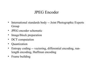 JPEG Encoder International standards body -- Joint Photographic Experts Group JPEG encoder schematic Image/block preparation DCT computation Quantization Entropy coding -- vectoring, differential encoding, run-length encoding, Huffman encoding Frame building 