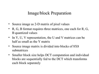 Image/block Preparation Source image as 2-D matrix of pixel values R, G, B format requires three matrices, one each for R, G, B quantized values In Y, U, V representation, the U and V matrices can be half as small as the Y matrix Source image matrix is divided into blocks of 8X8 submatrices Smaller block size helps DCT computation and individual blocks are sequentially fed to the DCT which transforms each block separately 