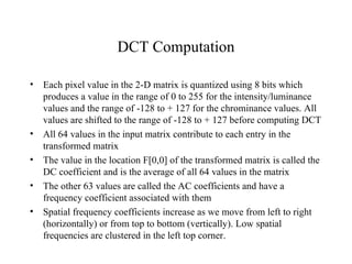 DCT Computation Each pixel value in the 2-D matrix is quantized using 8 bits which produces a value in the range of 0 to 255 for the intensity/luminance values and the range of -128 to + 127 for the chrominance values. All values are shifted to the range of -128 to + 127 before computing DCT All 64 values in the input matrix contribute to each entry in the transformed matrix The value in the location F[0,0] of the transformed matrix is called the DC coefficient and is the average of all 64 values in the matrix The other 63 values are called the AC coefficients and have a frequency coefficient associated with them Spatial frequency coefficients increase as we move from left to right (horizontally) or from top to bottom (vertically). Low spatial frequencies are clustered in the left top corner. 