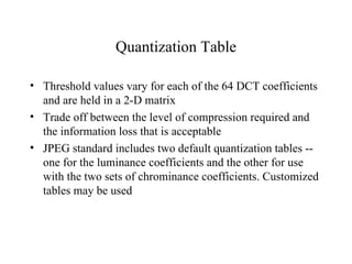 Quantization Table Threshold values vary for each of the 64 DCT coefficients and are held in a 2-D matrix Trade off between the level of compression required and the information loss that is acceptable JPEG standard includes two default quantization tables -- one for the luminance coefficients and the other for use with the two sets of chrominance coefficients. Customized tables may be used  