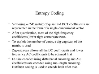 Entropy Coding Vectoring -- 2-D matrix of quantized DCT coefficients are represented in the form of a single-dimensional vector After quantization, most of the high frequency coefficients(lower right corner) are zero. To exploit the number of zeros, a zig-zag scan of the matrix is used  Zig-zag scan allows all the DC coefficients and lower frequency AC coefficients to be scanned first DC are encoded using differential encoding and AC coefficients are encoded using run-length encoding. Huffman coding is used to encode both after that. 