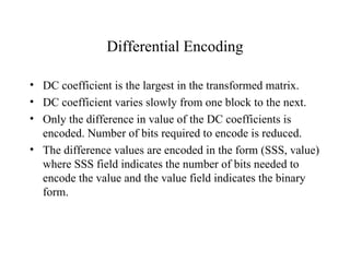 Differential Encoding DC coefficient is the largest in the transformed matrix. DC coefficient varies slowly from one block to the next. Only the difference in value of the DC coefficients is encoded. Number of bits required to encode is reduced.  The difference values are encoded in the form (SSS, value) where SSS field indicates the number of bits needed to encode the value and the value field indicates the binary form.  